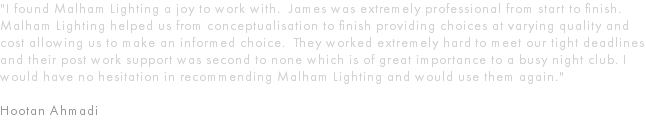 "I found Malham Lighting a joy to work with. James was extremely professional from start to finish. Malham Lighting helped us from conceptualisation to finish providing choices at varying quality and cost allowing us to make an informed choice. They worked extremely hard to meet our tight deadlines and their post work support was second to none which is of great importance to a busy night club. I would have no hesitation in recommending Malham Lighting and would use them again." Hootan Ahmadi 